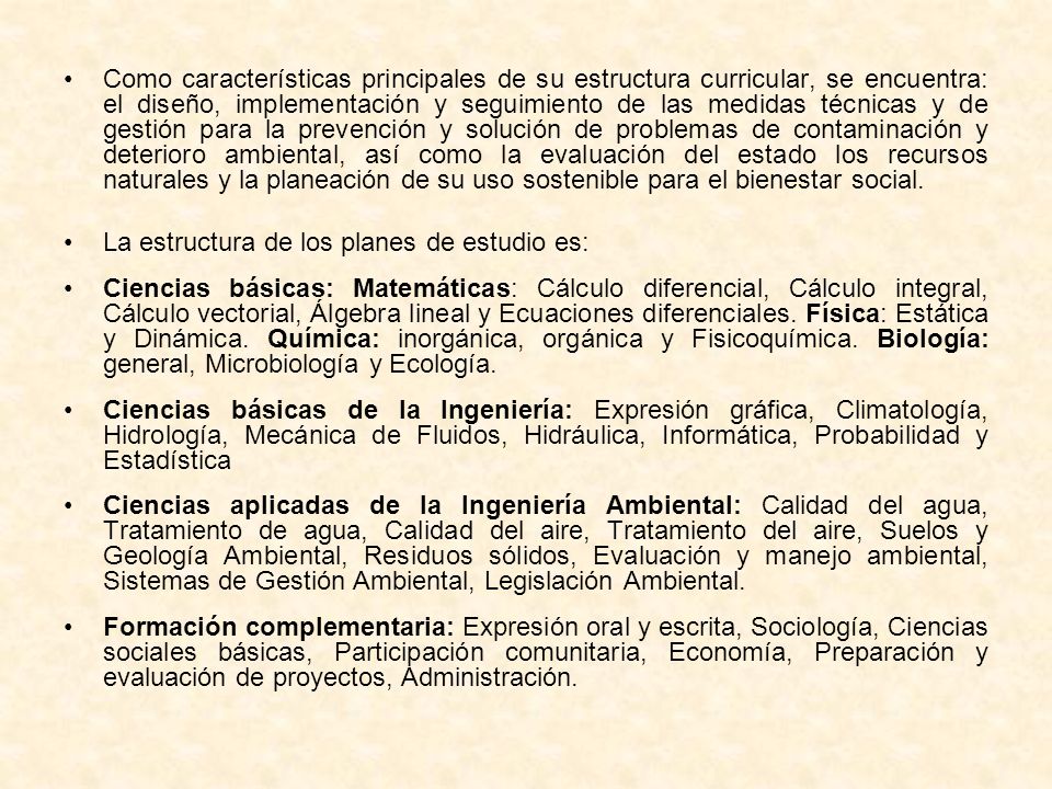 Como características principales de su estructura curricular, se encuentra: el diseño, implementación y seguimiento de las medidas técnicas y de gestión para la prevención y solución de problemas de contaminación y deterioro ambiental, así como la evaluación del estado los recursos naturales y la planeación de su uso sostenible para el bienestar social.