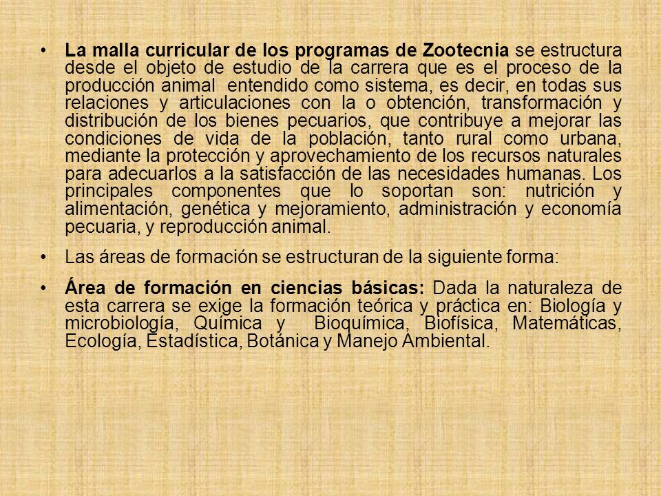 La malla curricular de los programas de Zootecnia se estructura desde el objeto de estudio de la carrera que es el proceso de la producción animal entendido como sistema, es decir, en todas sus relaciones y articulaciones con la o obtención, transformación y distribución de los bienes pecuarios, que contribuye a mejorar las condiciones de vida de la población, tanto rural como urbana, mediante la protección y aprovechamiento de los recursos naturales para adecuarlos a la satisfacción de las necesidades humanas. Los principales componentes que lo soportan son: nutrición y alimentación, genética y mejoramiento, administración y economía pecuaria, y reproducción animal.