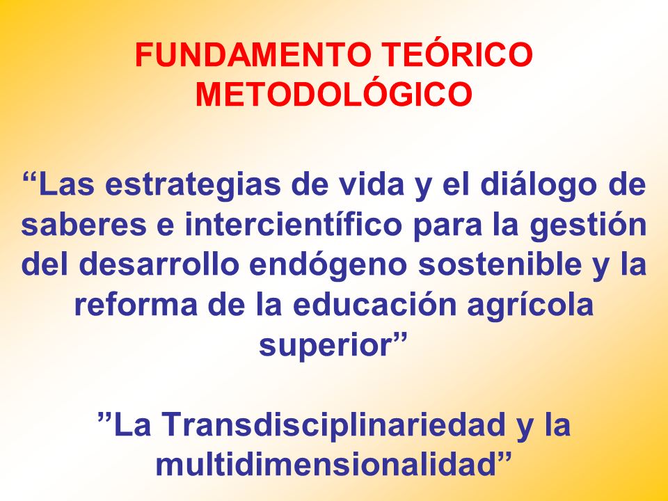 FUNDAMENTO TEÓRICO METODOLÓGICO Las estrategias de vida y el diálogo de saberes e intercientífico para la gestión del desarrollo endógeno sostenible y la reforma de la educación agrícola superior La Transdisciplinariedad y la multidimensionalidad