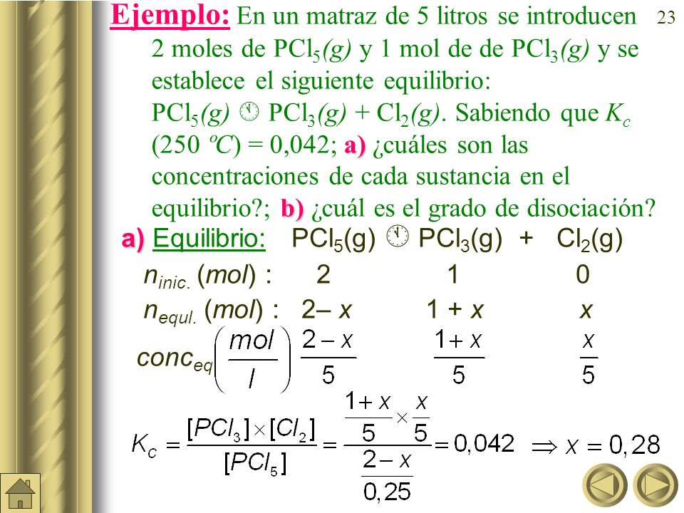 Ejemplo: En un matraz de 5 litros se introducen 2moles de PCl5(g) y 1 mol de de PCl3(g) y se establece el siguiente equilibrio: PCl5(g)  PCl3(g) + Cl2(g). Sabiendo que Kc (250 ºC) = 0,042; a) ¿cuáles son las concentraciones de cada sustancia en el equilibrio ; b) ¿cuál es el grado de disociación