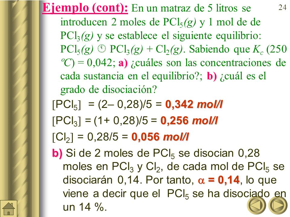 Ejemplo (cont): En un matraz de 5 litros se introducen 2moles de PCl5(g) y 1 mol de de PCl3(g) y se establece el siguiente equilibrio: PCl5(g)  PCl3(g) + Cl2(g). Sabiendo que Kc (250 ºC) = 0,042; a) ¿cuáles son las concentraciones de cada sustancia en el equilibrio ; b) ¿cuál es el grado de disociación