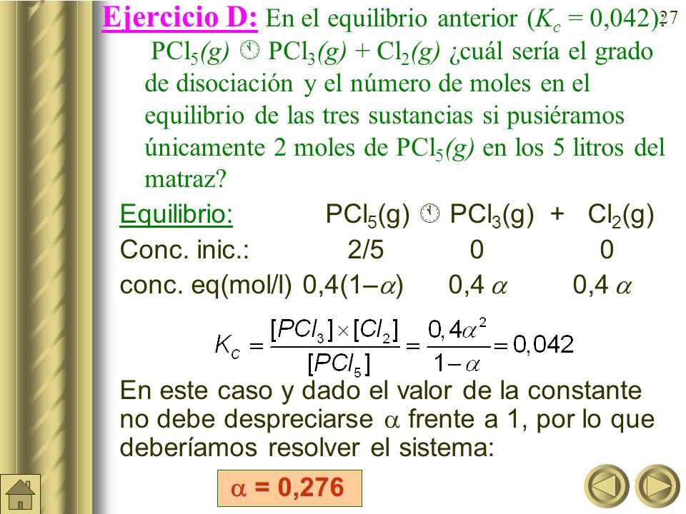 Ejercicio D: En el equilibrio anterior (Kc = 0,042): PCl5(g)  PCl3(g) + Cl2(g) ¿cuál sería el grado de disociación y el número de moles en el equilibrio de las tres sustancias si pusiéramos únicamente 2 moles de PCl5(g) en los 5 litros del matraz