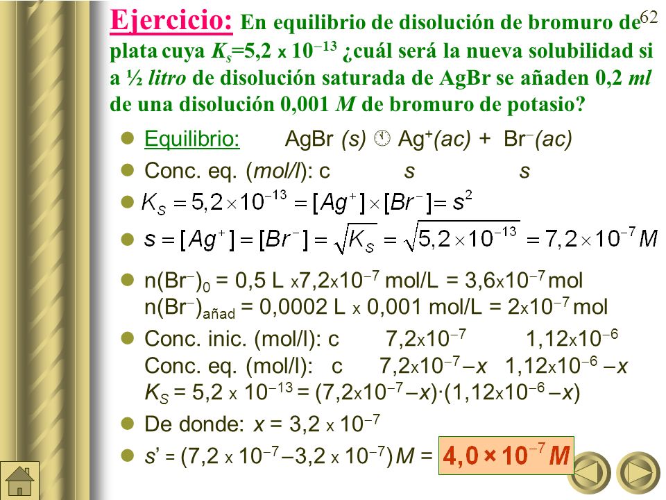 Ejercicio: En equilibrio de disolución de bromuro de plata cuya Ks=5,2 x 1013 ¿cuál será la nueva solubilidad si a ½ litro de disolución saturada de AgBr se añaden 0,2 ml de una disolución 0,001 M de bromuro de potasio