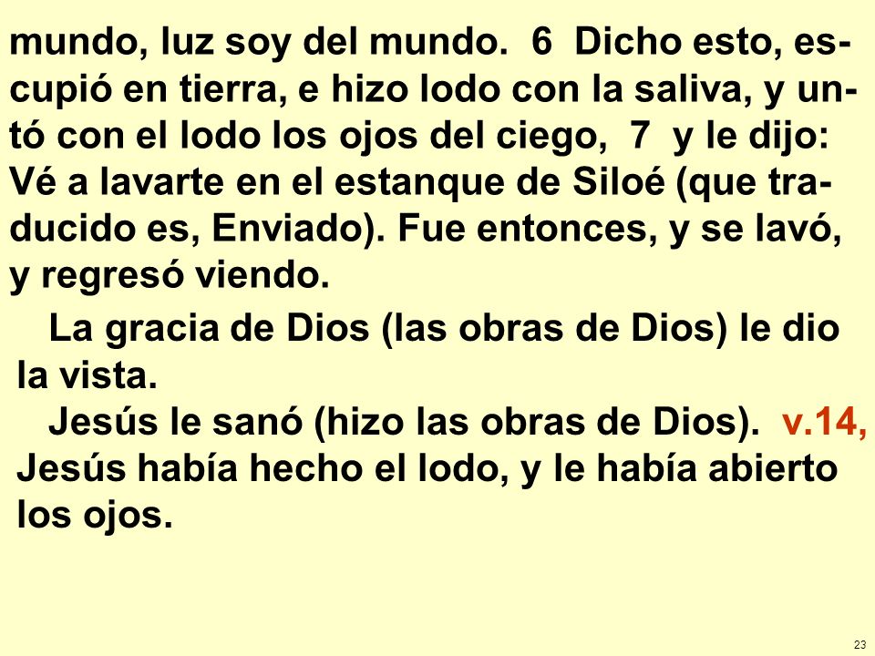 mundo, luz soy del mundo. 6 Dicho esto, es-cupió en tierra, e hizo lodo con la saliva, y un-tó con el lodo los ojos del ciego, 7 y le dijo: Vé a lavarte en el estanque de Siloé (que tra-ducido es, Enviado). Fue entonces, y se lavó, y regresó viendo.