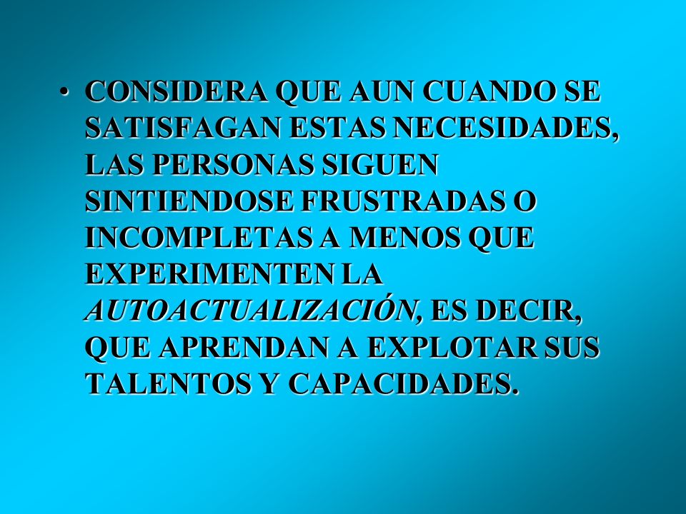 CONSIDERA QUE AUN CUANDO SE SATISFAGAN ESTAS NECESIDADES, LAS PERSONAS SIGUEN SINTIENDOSE FRUSTRADAS O INCOMPLETAS A MENOS QUE EXPERIMENTEN LA AUTOACTUALIZACIÓN, ES DECIR, QUE APRENDAN A EXPLOTAR SUS TALENTOS Y CAPACIDADES.