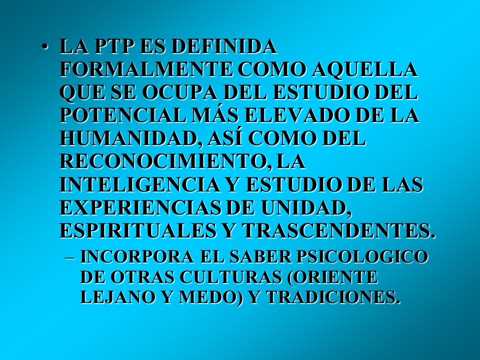 LA PTP ES DEFINIDA FORMALMENTE COMO AQUELLA QUE SE OCUPA DEL ESTUDIO DEL POTENCIAL MÁS ELEVADO DE LA HUMANIDAD, ASÍ COMO DEL RECONOCIMIENTO, LA INTELIGENCIA Y ESTUDIO DE LAS EXPERIENCIAS DE UNIDAD, ESPIRITUALES Y TRASCENDENTES.