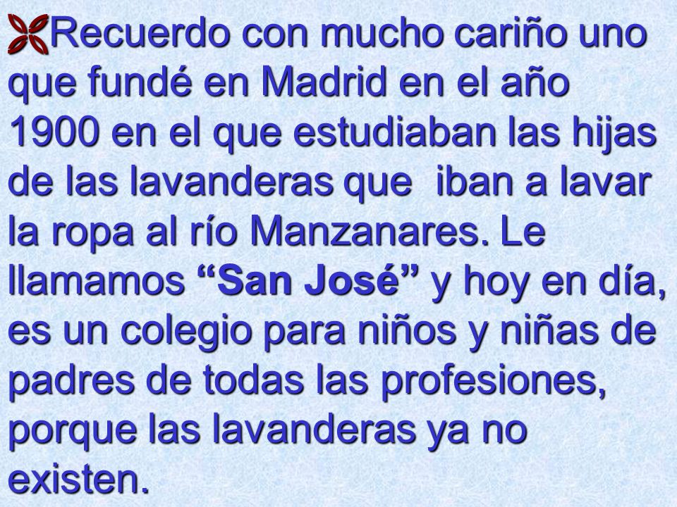 Recuerdo con mucho cariño uno que fundé en Madrid en el año 1900 en el que estudiaban las hijas de las lavanderas que iban a lavar la ropa al río Manzanares.