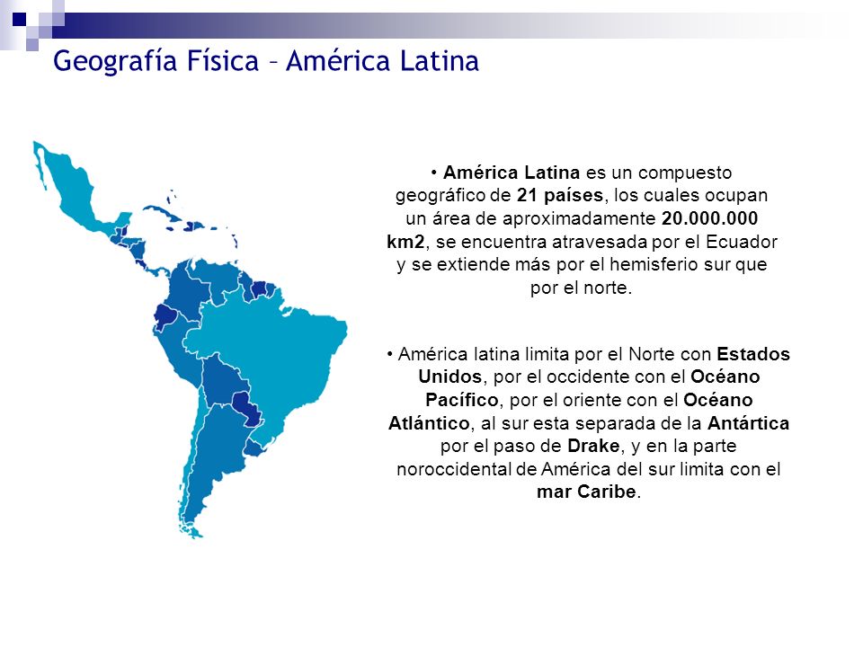 América Latina es un compuesto geográfico de 21 países, los cuales ocupan un área de aproximadamente km2, se encuentra atravesada por el Ecuador y se extiende más por el hemisferio sur que por el norte.