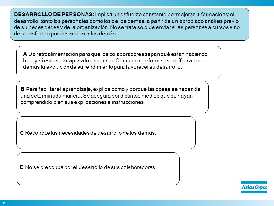 DESARROLLO DE PERSONAS: Implica un esfuerzo constante por mejorar la formación y el desarrollo, tanto los personales como los de los demás, a partir de un apropiado análisis previo de su necesidades y de la organización. No se trata sólo de enviar a las personas a cursos sino de un esfuerzo por desarrollar a los demás.