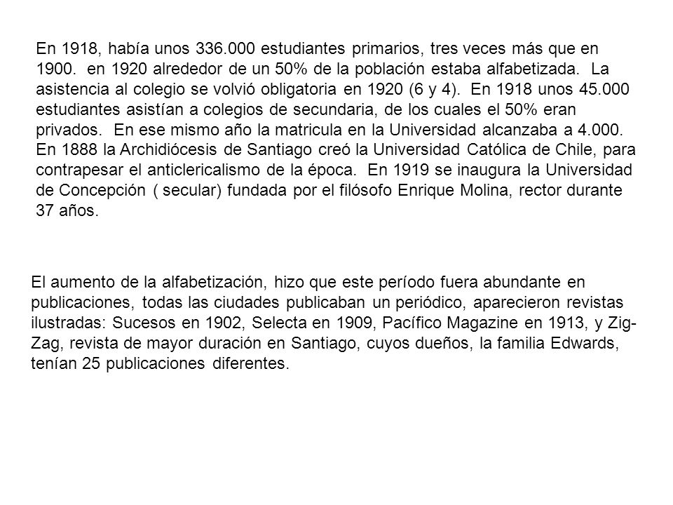 En 1918, había unos estudiantes primarios, tres veces más que en en 1920 alrededor de un 50% de la población estaba alfabetizada. La asistencia al colegio se volvió obligatoria en 1920 (6 y 4). En 1918 unos estudiantes asistían a colegios de secundaria, de los cuales el 50% eran privados. En ese mismo año la matricula en la Universidad alcanzaba a En 1888 la Archidiócesis de Santiago creó la Universidad Católica de Chile, para contrapesar el anticlericalismo de la época. En 1919 se inaugura la Universidad de Concepción ( secular) fundada por el filósofo Enrique Molina, rector durante 37 años.