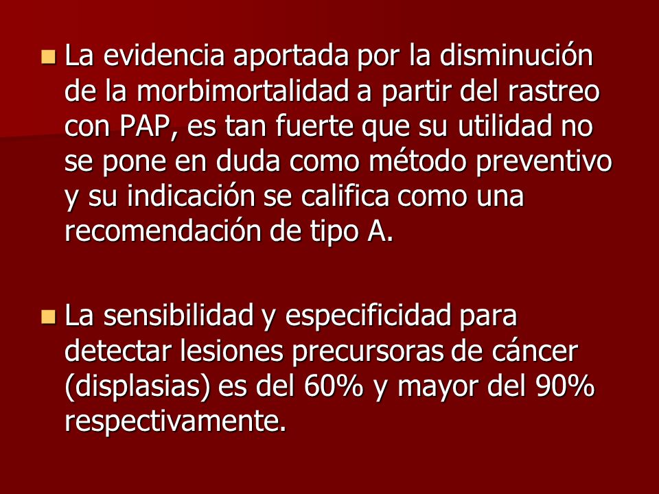 La evidencia aportada por la disminución de la morbimortalidad a partir del rastreo con PAP, es tan fuerte que su utilidad no se pone en duda como método preventivo y su indicación se califica como una recomendación de tipo A.