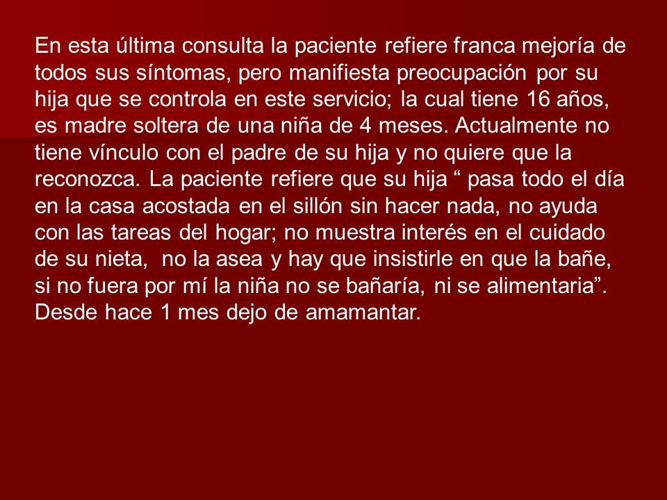 En esta última consulta la paciente refiere franca mejoría de todos sus síntomas, pero manifiesta preocupación por su hija que se controla en este servicio; la cual tiene 16 años, es madre soltera de una niña de 4 meses.