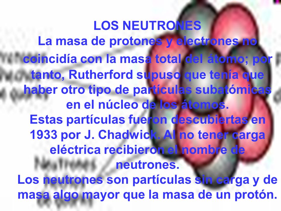 LOS NEUTRONES La masa de protones y electrones no coincidía con la masa total del átomo; por tanto, Rutherford supuso que tenía que haber otro tipo de partículas subatómicas en el núcleo de los átomos.