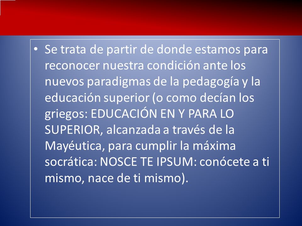 Se trata de partir de donde estamos para reconocer nuestra condición ante los nuevos paradigmas de la pedagogía y la educación superior (o como decían los griegos: EDUCACIÓN EN Y PARA LO SUPERIOR, alcanzada a través de la Mayéutica, para cumplir la máxima socrática: NOSCE TE IPSUM: conócete a ti mismo, nace de ti mismo).