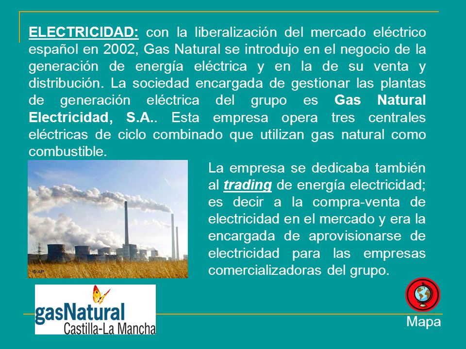 ELECTRICIDAD: con la liberalización del mercado eléctrico español en 2002, Gas Natural se introdujo en el negocio de la generación de energía eléctrica y en la de su venta y distribución. La sociedad encargada de gestionar las plantas de generación eléctrica del grupo es Gas Natural Electricidad, S.A.. Esta empresa opera tres centrales eléctricas de ciclo combinado que utilizan gas natural como combustible.