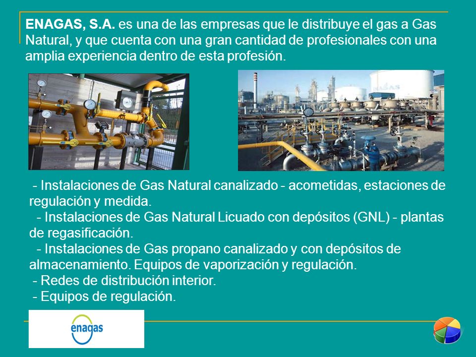 ENAGAS, S.A. es una de las empresas que le distribuye el gas a Gas Natural, y que cuenta con una gran cantidad de profesionales con una amplia experiencia dentro de esta profesión.
