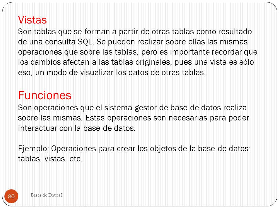 Vistas Son tablas que se forman a partir de otras tablas como resultado de una consulta SQL. Se pueden realizar sobre ellas las mismas operaciones que sobre las tablas, pero es importante recordar que los cambios afectan a las tablas originales, pues una vista es sólo eso, un modo de visualizar los datos de otras tablas. Funciones Son operaciones que el sistema gestor de base de datos realiza sobre las mismas. Estas operaciones son necesarias para poder interactuar con la base de datos. Ejemplo: Operaciones para crear los objetos de la base de datos: tablas, vistas, etc.