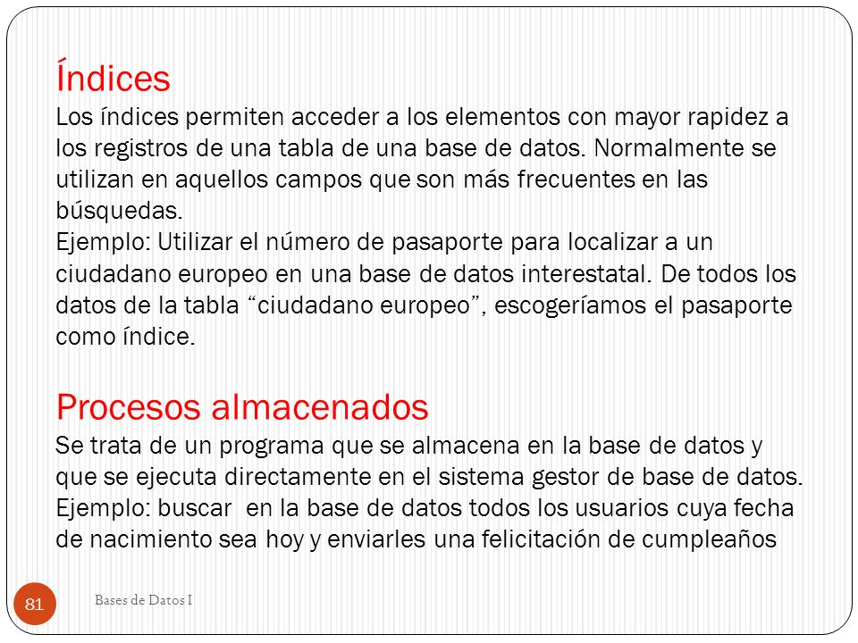 Índices Los índices permiten acceder a los elementos con mayor rapidez a los registros de una tabla de una base de datos. Normalmente se utilizan en aquellos campos que son más frecuentes en las búsquedas. Ejemplo: Utilizar el número de pasaporte para localizar a un ciudadano europeo en una base de datos interestatal. De todos los datos de la tabla ciudadano europeo , escogeríamos el pasaporte como índice. Procesos almacenados Se trata de un programa que se almacena en la base de datos y que se ejecuta directamente en el sistema gestor de base de datos. Ejemplo: buscar en la base de datos todos los usuarios cuya fecha de nacimiento sea hoy y enviarles una felicitación de cumpleaños