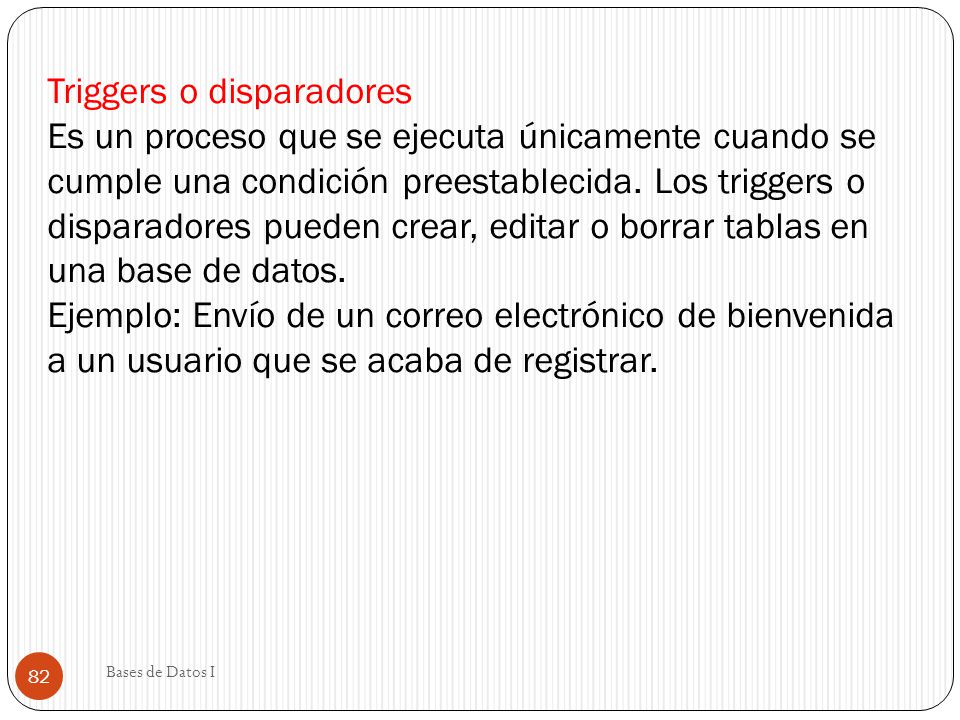 Triggers o disparadores Es un proceso que se ejecuta únicamente cuando se cumple una condición preestablecida. Los triggers o disparadores pueden crear, editar o borrar tablas en una base de datos. Ejemplo: Envío de un correo electrónico de bienvenida a un usuario que se acaba de registrar.