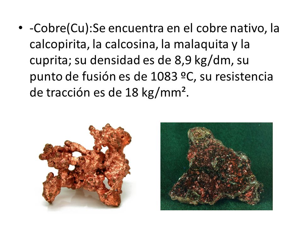 -Cobre(Cu):Se encuentra en el cobre nativo, la calcopirita, la calcosina, la malaquita y la cuprita; su densidad es de 8,9 kg/dm, su punto de fusión es de 1083 ºC, su resistencia de tracción es de 18 kg/mm².