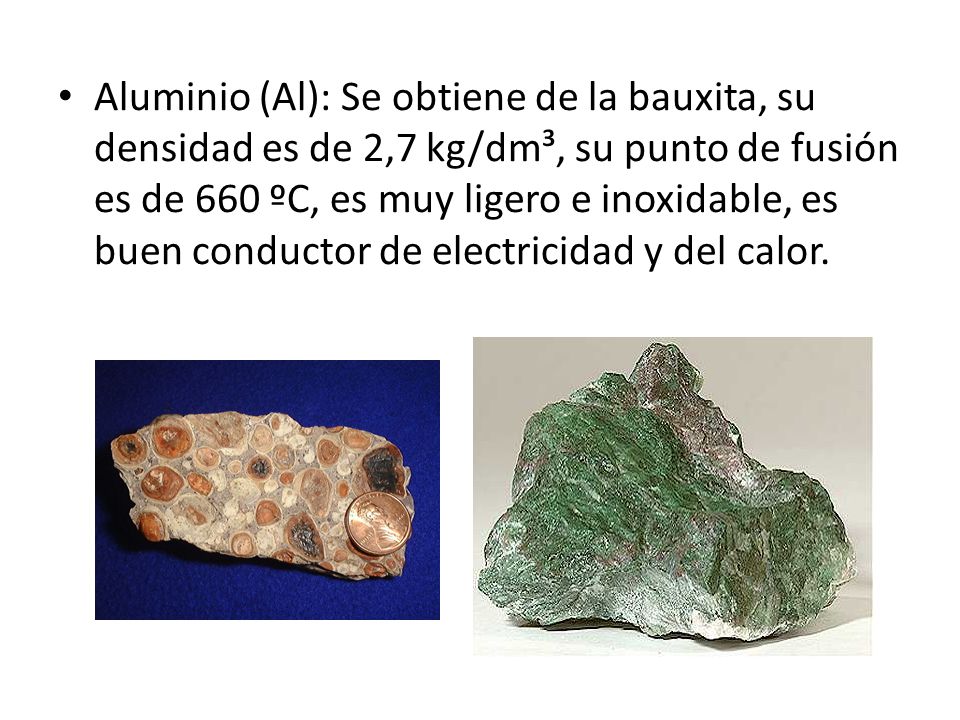 Aluminio (Al): Se obtiene de la bauxita, su densidad es de 2,7 kg/dm³, su punto de fusión es de 660 ºC, es muy ligero e inoxidable, es buen conductor de electricidad y del calor.