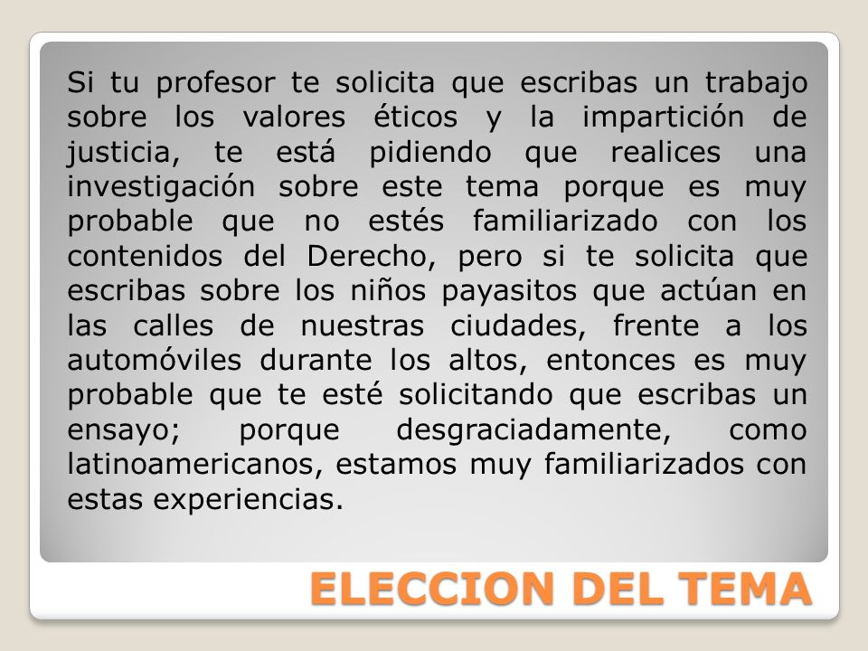 Si tu profesor te solicita que escribas un trabajo sobre los valores éticos y la impartición de justicia, te está pidiendo que realices una investigación sobre este tema porque es muy probable que no estés familiarizado con los contenidos del Derecho, pero si te solicita que escribas sobre los niños payasitos que actúan en las calles de nuestras ciudades, frente a los automóviles durante los altos, entonces es muy probable que te esté solicitando que escribas un ensayo; porque desgraciadamente, como latinoamericanos, estamos muy familiarizados con estas experiencias.