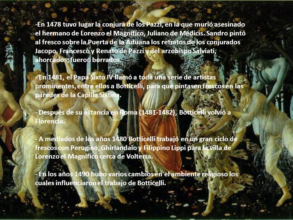 En 1478 tuvo lugar la conjura de los Pazzi, en la que murió asesinado el hermano de Lorenzo el Magnífico, Juliano de Médicis. Sandro pintó al fresco sobre la Puerta de la Aduana los retratos de los conjurados Jacopo, Francesco y Renato de Pazzi y del arzobispo Salviati, ahorcados; fueron borrados.