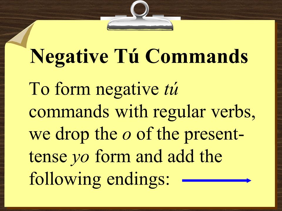Negative Tú Commands To form negative tú commands with regular verbs, we drop the o of the present-tense yo form and add the following endings:
