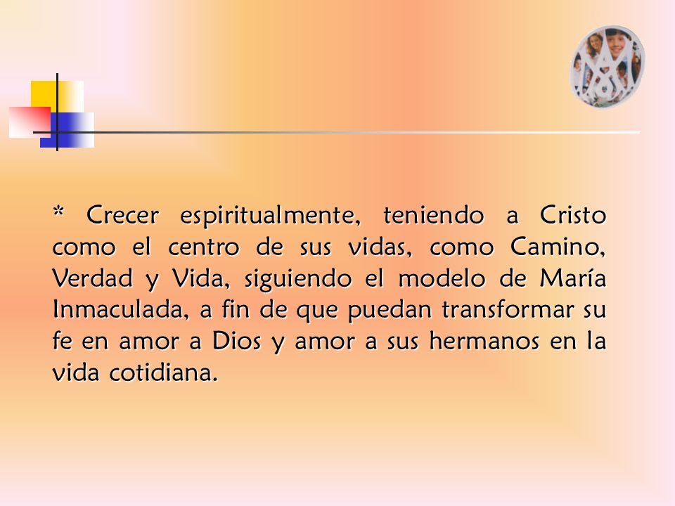 * Crecer espiritualmente, teniendo a Cristo como el centro de sus vidas, como Camino, Verdad y Vida, siguiendo el modelo de María Inmaculada, a fin de que puedan transformar su fe en amor a Dios y amor a sus hermanos en la vida cotidiana.