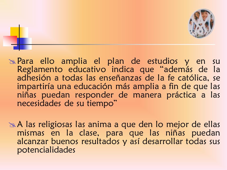 Para ello amplia el plan de estudios y en su Reglamento educativo indica que además de la adhesión a todas las enseñanzas de la fe católica, se impartiría una educación más amplia a fin de que las niñas puedan responder de manera práctica a las necesidades de su tiempo