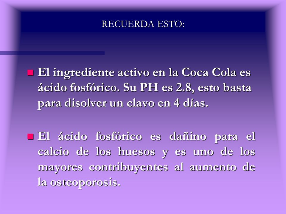 RECUERDA ESTO: El ingrediente activo en la Coca Cola es ácido fosfórico. Su PH es 2.8, esto basta para disolver un clavo en 4 días.