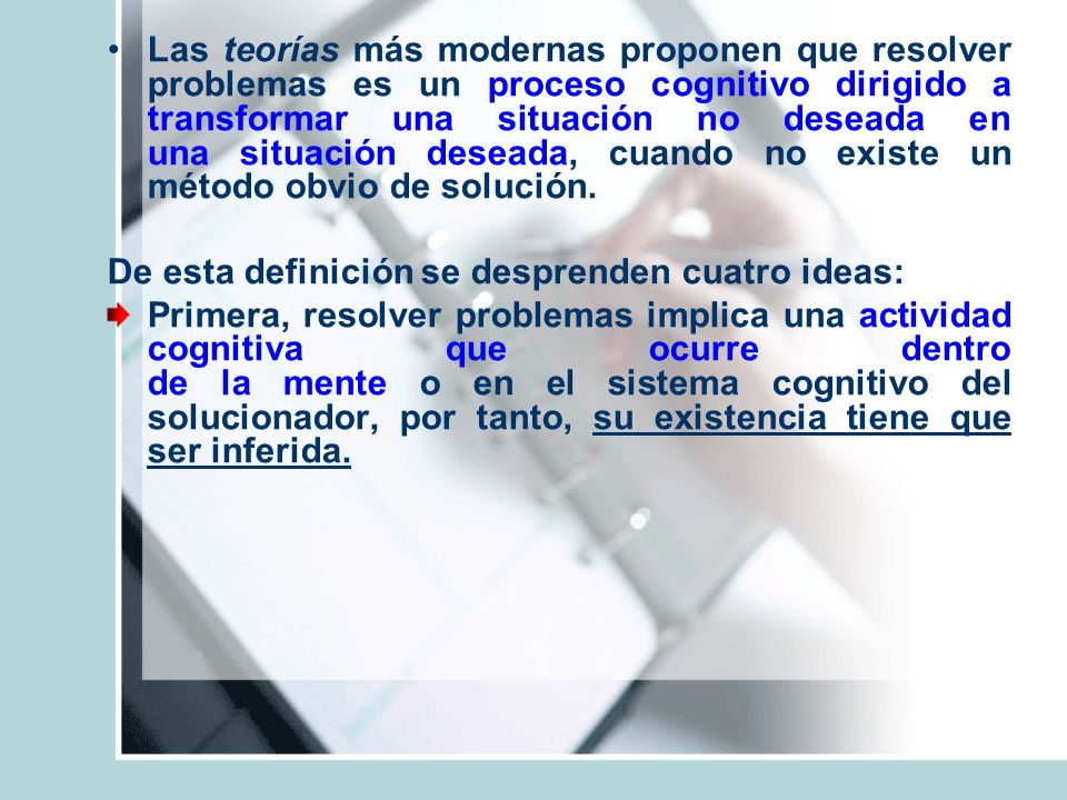 Las teorías más modernas proponen que resolver problemas es un proceso cognitivo dirigido a transformar una situación no deseada en una situación deseada, cuando no existe un método obvio de solución.