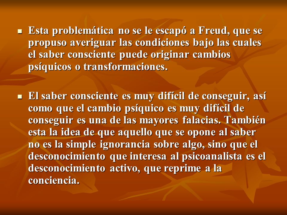 Esta problemática no se le escapó a Freud, que se propuso averiguar las condiciones bajo las cuales el saber consciente puede originar cambios psíquicos o transformaciones.