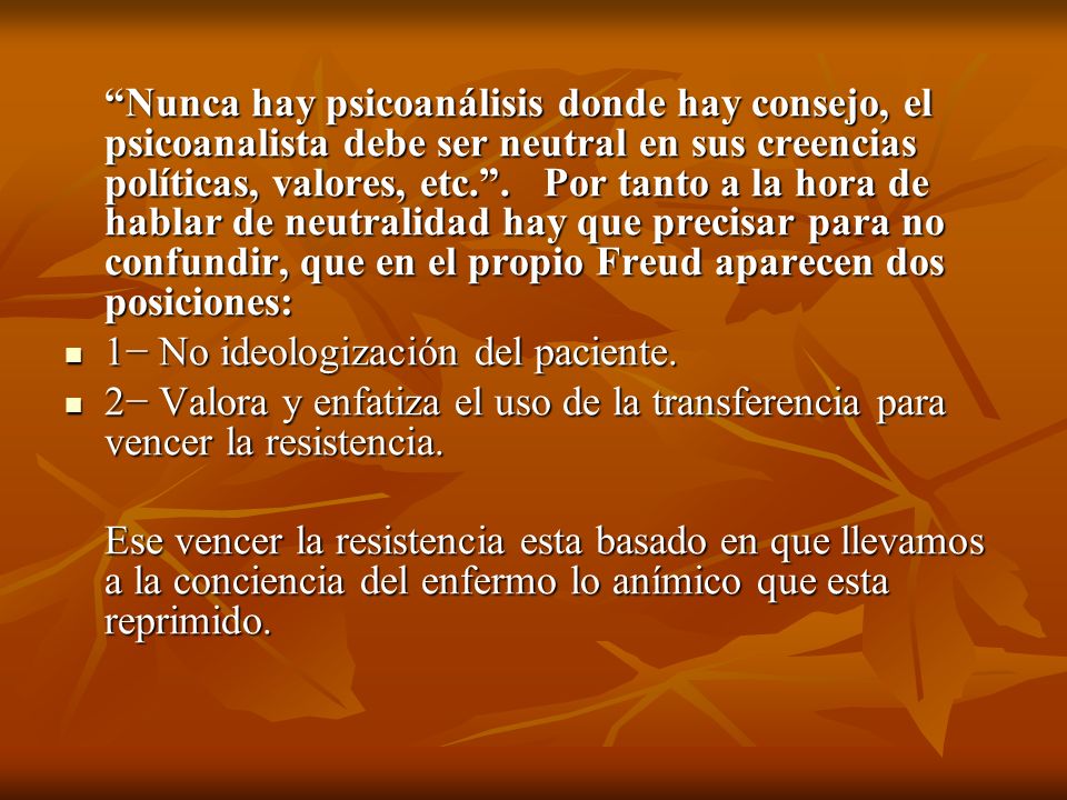 Nunca hay psicoanálisis donde hay consejo, el psicoanalista debe ser neutral en sus creencias políticas, valores, etc. . Por tanto a la hora de hablar de neutralidad hay que precisar para no confundir, que en el propio Freud aparecen dos posiciones: