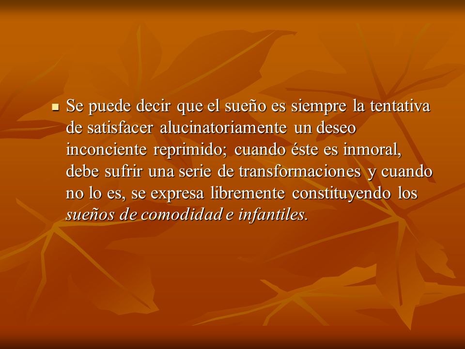Se puede decir que el sueño es siempre la tentativa de satisfacer alucinatoriamente un deseo inconciente reprimido; cuando éste es inmoral, debe sufrir una serie de transformaciones y cuando no lo es, se expresa libremente constituyendo los sueños de comodidad e infantiles.