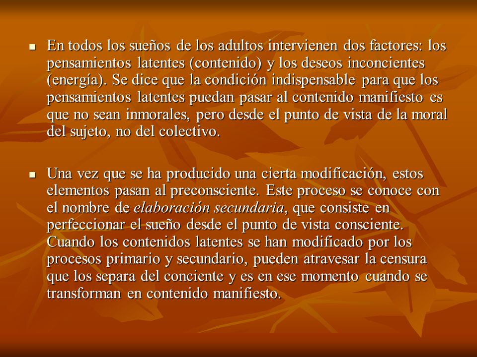 En todos los sueños de los adultos intervienen dos factores: los pensamientos latentes (contenido) y los deseos inconcientes (energía). Se dice que la condición indispensable para que los pensamientos latentes puedan pasar al contenido manifiesto es que no sean inmorales, pero desde el punto de vista de la moral del sujeto, no del colectivo.
