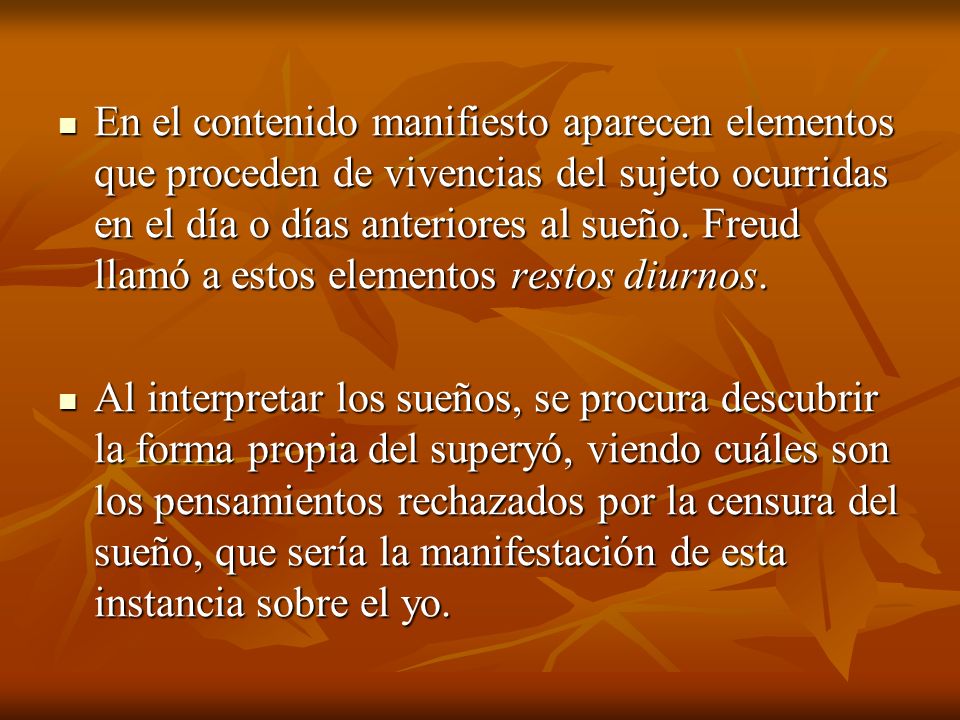 En el contenido manifiesto aparecen elementos que proceden de vivencias del sujeto ocurridas en el día o días anteriores al sueño. Freud llamó a estos elementos restos diurnos.