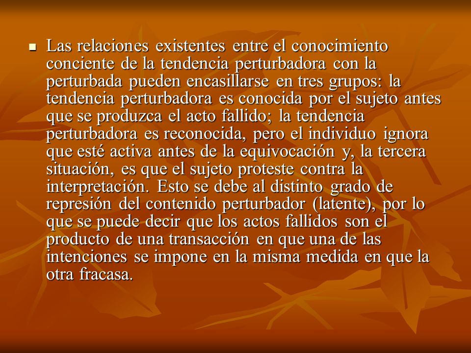 Las relaciones existentes entre el conocimiento conciente de la tendencia perturbadora con la perturbada pueden encasillarse en tres grupos: la tendencia perturbadora es conocida por el sujeto antes que se produzca el acto fallido; la tendencia perturbadora es reconocida, pero el individuo ignora que esté activa antes de la equivocación y, la tercera situación, es que el sujeto proteste contra la interpretación.