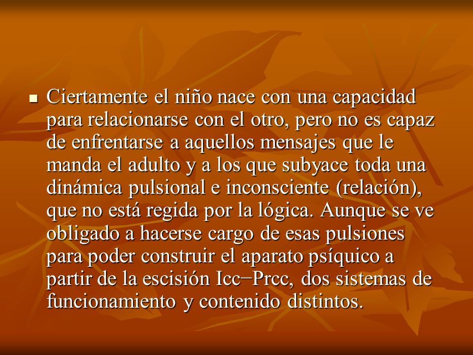 Ciertamente el niño nace con una capacidad para relacionarse con el otro, pero no es capaz de enfrentarse a aquellos mensajes que le manda el adulto y a los que subyace toda una dinámica pulsional e inconsciente (relación), que no está regida por la lógica.
