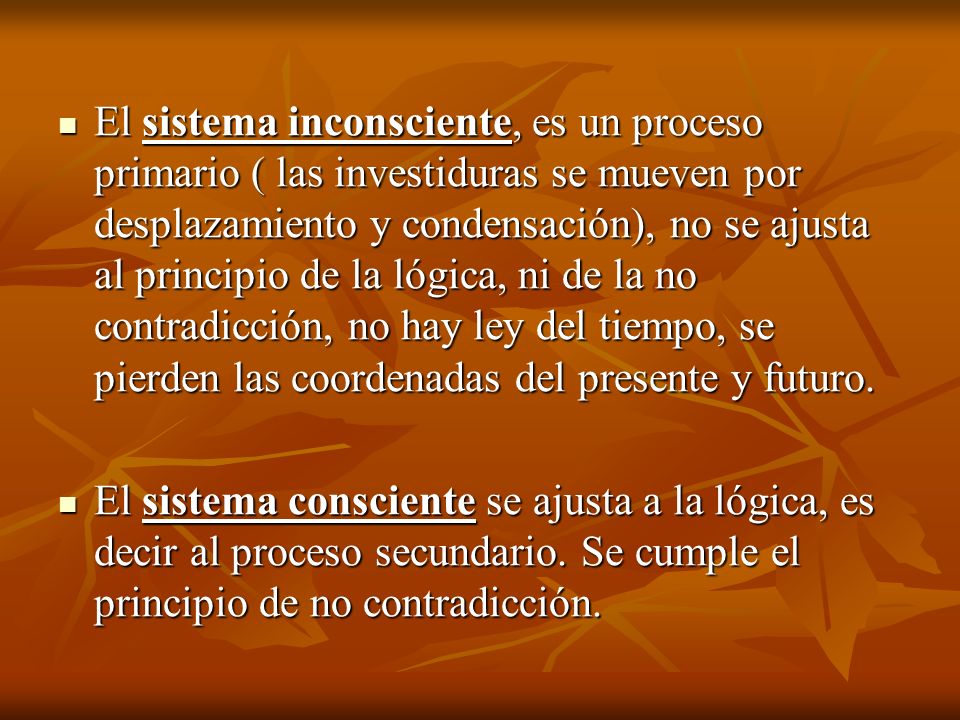 El sistema inconsciente, es un proceso primario ( las investiduras se mueven por desplazamiento y condensación), no se ajusta al principio de la lógica, ni de la no contradicción, no hay ley del tiempo, se pierden las coordenadas del presente y futuro.