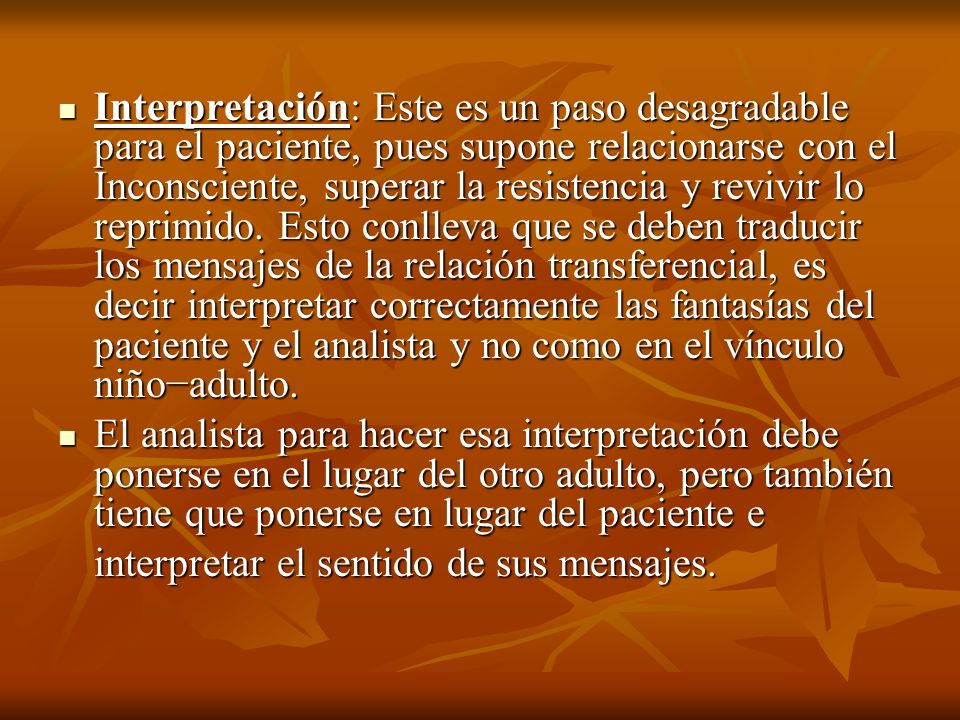Interpretación: Este es un paso desagradable para el paciente, pues supone relacionarse con el Inconsciente, superar la resistencia y revivir lo reprimido. Esto conlleva que se deben traducir los mensajes de la relación transferencial, es decir interpretar correctamente las fantasías del paciente y el analista y no como en el vínculo niño−adulto.