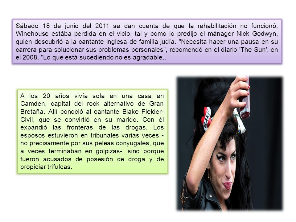 Sábado 18 de junio del 2011 se dan cuenta de que la rehabilitación no funcionó. Winehouse estába perdida en el vicio, tal y como lo predijo el mánager Nick Godwyn, quien descubrió a la cantante inglesa de familia judía. Necesita hacer una pausa en su carrera para solucionar sus problemas personales , recomendó en el diario The Sun , en el Lo que está sucediendo no es agradable..