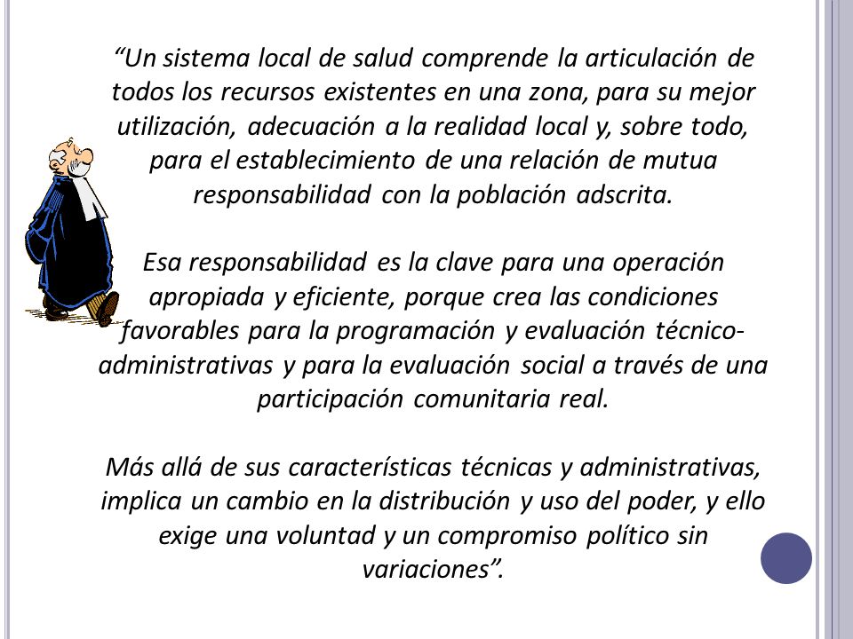 Un sistema local de salud comprende la articulación de todos los recursos existentes en una zona, para su mejor utilización, adecuación a la realidad local y, sobre todo, para el establecimiento de una relación de mutua responsabilidad con la población adscrita.