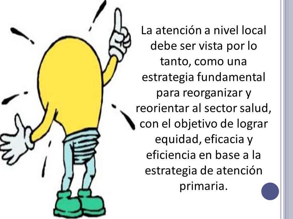 La atención a nivel local debe ser vista por lo tanto, como una estrategia fundamental para reorganizar y reorientar al sector salud, con el objetivo de lograr equidad, eficacia y eficiencia en base a la estrategia de atención primaria.
