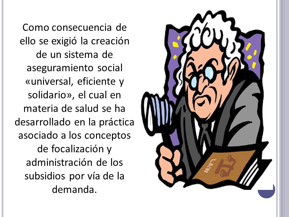 Como consecuencia de ello se exigió la creación de un sistema de aseguramiento social «universal, eficiente y solidario», el cual en materia de salud se ha desarrollado en la práctica asociado a los conceptos de focalización y administración de los subsidios por vía de la demanda.