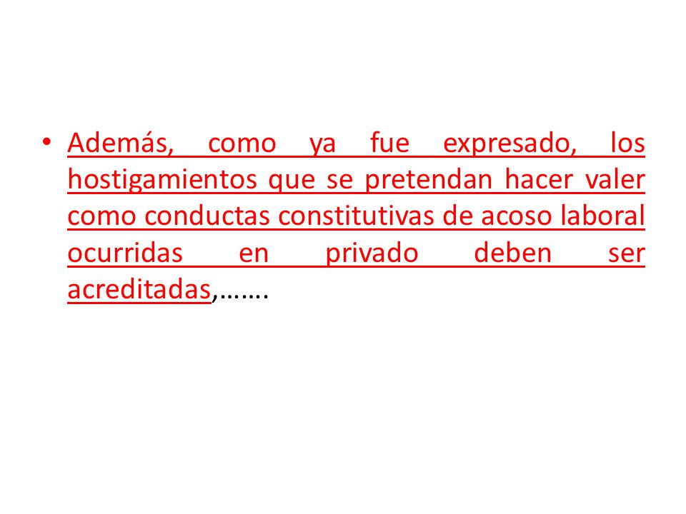 Además, como ya fue expresado, los hostigamientos que se pretendan hacer valer como conductas constitutivas de acoso laboral ocurridas en privado deben ser acreditadas,…….