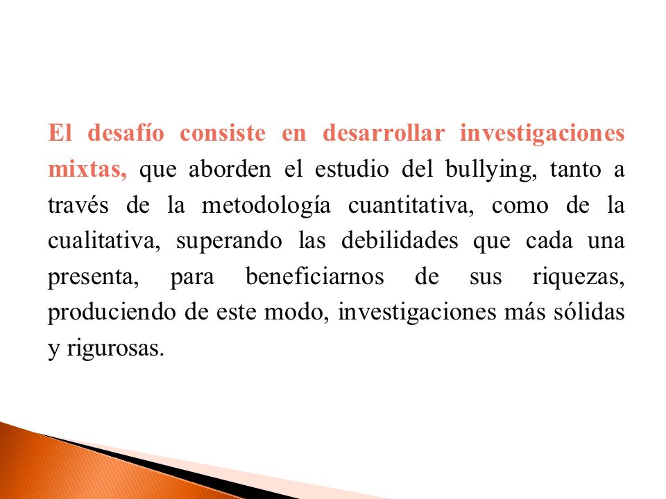 El desafío consiste en desarrollar investigaciones mixtas, que aborden el estudio del bullying, tanto a través de la metodología cuantitativa, como de la cualitativa, superando las debilidades que cada una presenta, para beneficiarnos de sus riquezas, produciendo de este modo, investigaciones más sólidas y rigurosas.