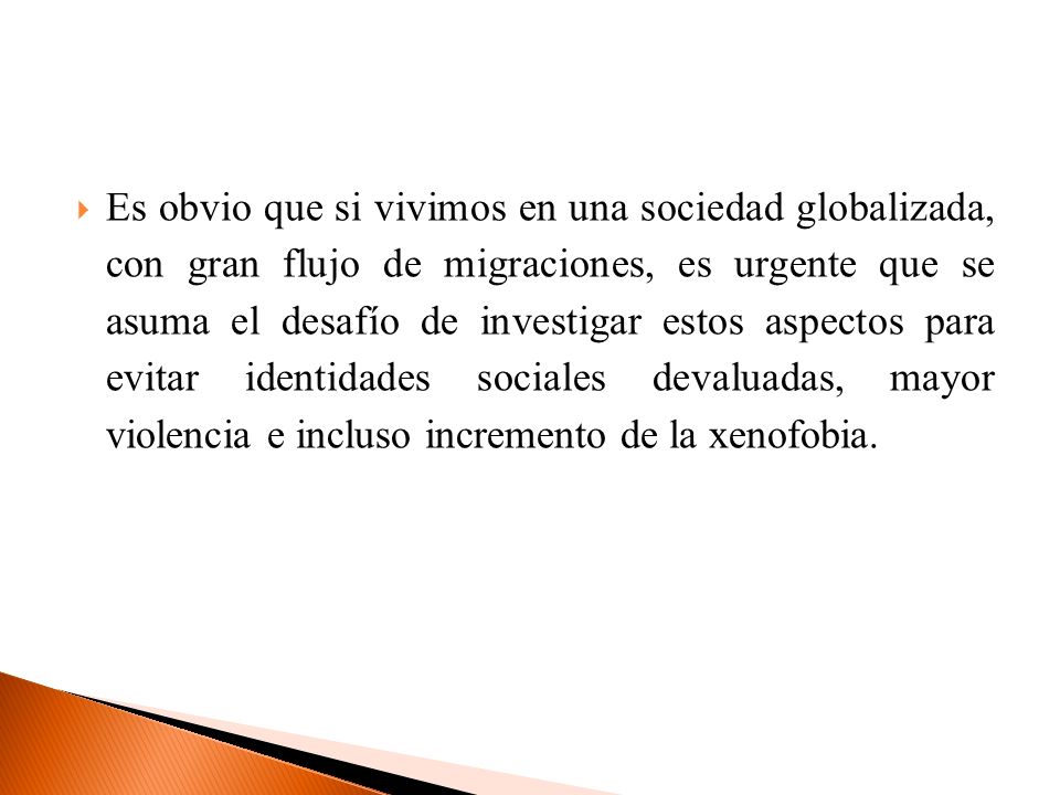 Es obvio que si vivimos en una sociedad globalizada, con gran flujo de migraciones, es urgente que se asuma el desafío de investigar estos aspectos para evitar identidades sociales devaluadas, mayor violencia e incluso incremento de la xenofobia.