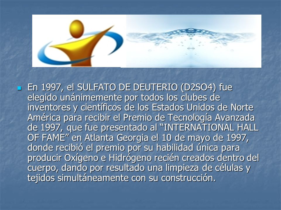 En 1997, el SULFATO DE DEUTERIO (D2SO4) fue elegido unánimemente por todos los clubes de inventores y científicos de los Estados Unidos de Norte América para recibir el Premio de Tecnología Avanzada de 1997, que fue presentado al INTERNATIONAL HALL OF FAME en Atlanta Georgia el 10 de mayo de 1997, donde recibió el premio por su habilidad única para producir Oxígeno e Hidrógeno recién creados dentro del cuerpo, dando por resultado una limpieza de células y tejidos simultáneamente con su construcción.