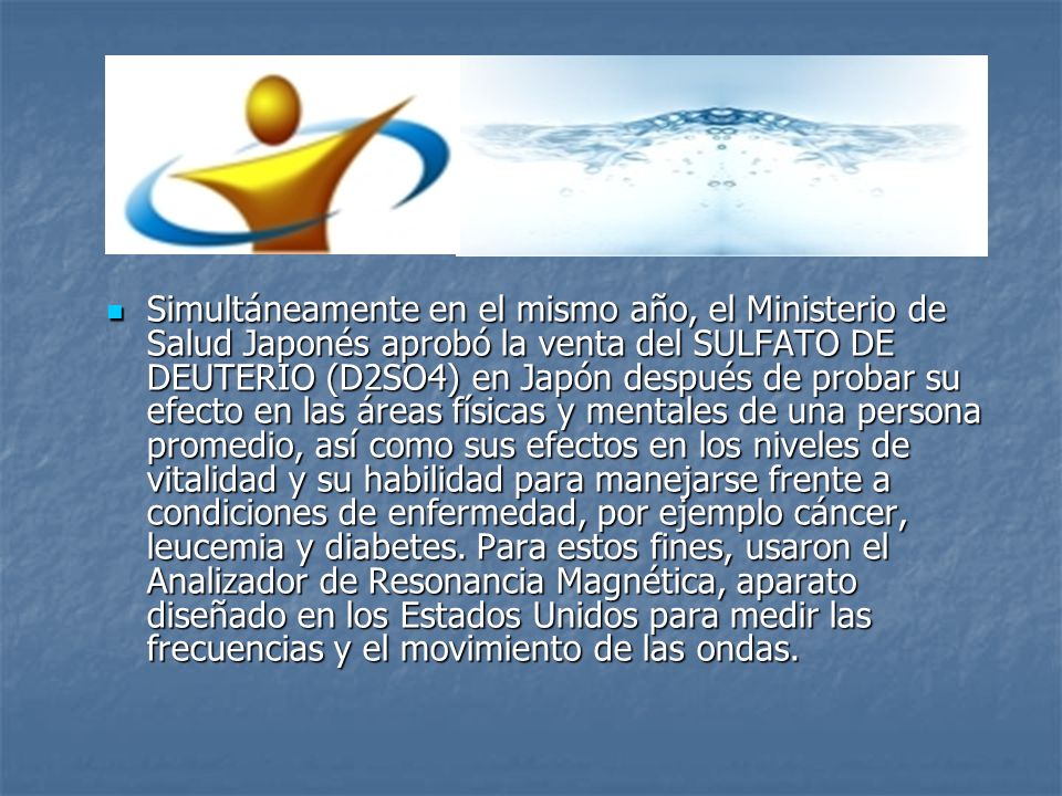 Simultáneamente en el mismo año, el Ministerio de Salud Japonés aprobó la venta del SULFATO DE DEUTERIO (D2SO4) en Japón después de probar su efecto en las áreas físicas y mentales de una persona promedio, así como sus efectos en los niveles de vitalidad y su habilidad para manejarse frente a condiciones de enfermedad, por ejemplo cáncer, leucemia y diabetes.